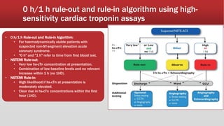 0 h/1 h rule-out and rule-in algorithm using high-
sensitivity cardiac troponin assays
• 0 h/1 h Rule-out and Rule-in Algorithm:
• For haemodynamically stable patients with
suspected non-ST-segment elevation acute
coronary syndrome.
• "0 h" and "1 h" refer to time from first blood test.
• NSTEMI Rule-out:
• Very low hs-cTn concentration at presentation.
• Combination of low baseline levels and no relevant
increase within 1 h (no 1hD).
• NSTEMI Rule-in:
• High likelihood if hs-cTn at presentation is
moderately elevated.
• Clear rise in hs-cTn concentrations within the first
hour (1hD).
 