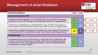 www.escardio.org/guidelines 2017 ESC Guidelines for the Management of AMI-STEMI (European Heart Journal 2017 - doi:10.1093/eurheartj/ehx095)
Management of atrial fibrillation
Recommendations Class Level
Acute rate control of AF
Intravenous beta-blockers are indicated for rate control if necessary
and there are no clinical signs of acute heart failure or hypotension. I C
Intravenous amiodarone is indicated for rate control if necessary in
the presence of concomitant acute heart failure and no hypotension. I C
Intravenous digitalis should be considered for rate control if necessary
in the presence of concomitant acute heart failure and hypotension. Ila B
Cardioversion
Immediate electrical cardioversion is indicated when adequate rate
control cannot be achieved promptly with pharmacological agents
in patients with AF and ongoing ischaemia, severe haemodynamic
compromise or heart failure.
I C
A -> C
B -> C
I -> IIa
 