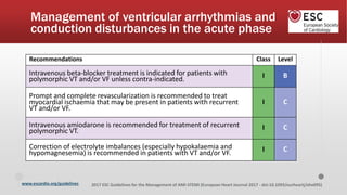 www.escardio.org/guidelines 2017 ESC Guidelines for the Management of AMI-STEMI (European Heart Journal 2017 - doi:10.1093/eurheartj/ehx095)
Recommendations Class Level
Intravenous beta-blocker treatment is indicated for patients with
polymorphic VT and/or VF unless contra-indicated. I B
Prompt and complete revascularization is recommended to treat
myocardial ischaemia that may be present in patients with recurrent
VT and/or VF.
I C
Intravenous amiodarone is recommended for treatment of recurrent
polymorphic VT. I C
Correction of electrolyte imbalances (especially hypokalaemia and
hypomagnesemia) is recommended in patients with VT and/or VF. I C
Management of ventricular arrhythmias and
conduction disturbances in the acute phase
 