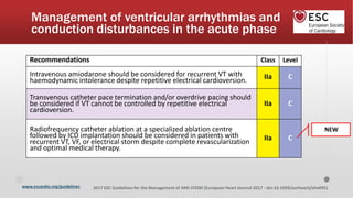 www.escardio.org/guidelines 2017 ESC Guidelines for the Management of AMI-STEMI (European Heart Journal 2017 - doi:10.1093/eurheartj/ehx095)
Recommendations Class Level
Intravenous amiodarone should be considered for recurrent VT with
haemodynamic intolerance despite repetitive electrical cardioversion. IIa C
Transvenous catheter pace termination and/or overdrive pacing should
be considered if VT cannot be controlled by repetitive electrical
cardioversion.
IIa C
Radiofrequency catheter ablation at a specialized ablation centre
followed by ICD implantation should be considered in patients with
recurrent VT, VF, or electrical storm despite complete revascularization
and optimal medical therapy.
IIa C
Management of ventricular arrhythmias and
conduction disturbances in the acute phase
NEW
 