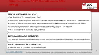 www.escardio.org/guidelines 2017 ESC Guidelines for the Management of AMI-STEMI (European Heart Journal 2017 - doi:10.1093/eurheartj/ehx095)
2017 NEW / REVISED CONCEPTS
STRATEGY SELECTION AND TIME DELAYS:
•Clear definition of first medical contact (FMC).
•Definition of “time 0” to choose reperfusion strategy (i.e. the strategy clock starts at the time of “STEMI diagnosis”).
•Selection of PCI over fibrinolysis: when anticipated delay from “STEMI diagnosis” to wire crossing is ≤120 min.
•Maximum delay time from “STEMI diagnosis” to bolus of fibrinolysis agent is set in 10 min.
•“Door-to-Balloon” term eliminated from guidelines.
ELECTROCARDIOGRAM AT PRESENTATION:
•Left and right bundle branch block considered equal for recommending urgent angiography if ischaemic symptoms.
TIME TO ANGIOGRAPHY AFTER FIBRINOLYSIS:
•Timeframe is set in 2-24h after successful fibrinolysis.
What is new in 2017 Guidelines on AMI-
STEMI
30
 