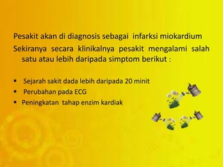 Pesakit akan di diagnosis sebagai infarksi miokardium
Sekiranya secara klinikalnya pesakit mengalami salah
satu atau lebih daripada simptom berikut :
 Sejarah sakit dada lebih daripada 20 minit
 Perubahan pada ECG
 Peningkatan tahap enzim kardiak
 