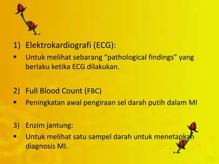 1) Elektrokardiografi (ECG):
 Untuk melihat sebarang “pathological findings” yang
berlaku ketika ECG dilakukan.
2) Full Blood Count (FBC)
 Peningkatan awal pengiraan sel darah putih dalam MI
3) Enzim jantung:
 Untuk melihat satu sampel darah untuk menetapkan
diagnosis MI.
 