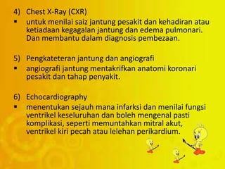 4) Chest X-Ray (CXR)
 untuk menilai saiz jantung pesakit dan kehadiran atau
ketiadaan kegagalan jantung dan edema pulmonari.
Dan membantu dalam diagnosis pembezaan.
5) Pengkateteran jantung dan angiografi
 angiografi jantung mentakrifkan anatomi koronari
pesakit dan tahap penyakit.
6) Echocardiography
 menentukan sejauh mana infarksi dan menilai fungsi
ventrikel keseluruhan dan boleh mengenal pasti
komplikasi, seperti memuntahkan mitral akut,
ventrikel kiri pecah atau lelehan perikardium.
 