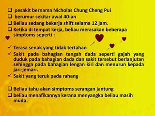  pesakit bernama Nicholas Chung Cheng Pui
 berumur sekitar awal 40-an
 Beliau sedang bekerja shift selama 12 jam.
 Ketika di tempat kerja, beliau merasakan beberapa
simptoms seperti :
 Terasa senak yang tidak tertahan
 Sakit pada bahagian tengah dada seperti gajah yang
duduk pada bahagian dada dan sakit tersebut berlanjutan
sehingga pada bahagian lengan kiri dan menurun kepada
jari-jemari.
 Sakit yang teruk pada rahang
 Beliau tahu akan simptoms serangan jantung
 beliau menafikannya kerana menyangka beliau masih
muda.
 