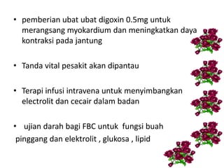 • pemberian ubat ubat digoxin 0.5mg untuk
merangsang myokardium dan meningkatkan daya
kontraksi pada jantung
• Tanda vital pesakit akan dipantau
• Terapi infusi intravena untuk menyimbangkan
electrolit dan cecair dalam badan
• ujian darah bagi FBC untuk fungsi buah
pinggang dan elektrolit , glukosa , lipid
 