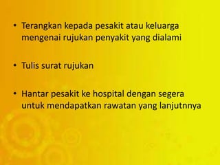 • Terangkan kepada pesakit atau keluarga
mengenai rujukan penyakit yang dialami
• Tulis surat rujukan
• Hantar pesakit ke hospital dengan segera
untuk mendapatkan rawatan yang lanjutnnya
 