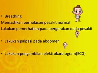 • Breathing
Memastikan pernafasan pesakit normal
Lakukan pemerhatian pada pergerakan dada pesakit
• Lakukan palpasi pada abdomen
• Lakukan pengambilan elektrokardiogram(ECG)
 
