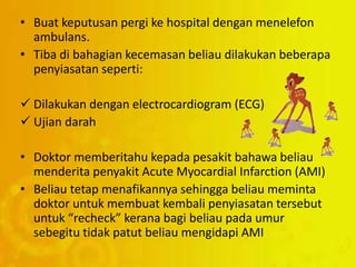 • Buat keputusan pergi ke hospital dengan menelefon
ambulans.
• Tiba di bahagian kecemasan beliau dilakukan beberapa
penyiasatan seperti:
 Dilakukan dengan electrocardiogram (ECG)
 Ujian darah
• Doktor memberitahu kepada pesakit bahawa beliau
menderita penyakit Acute Myocardial Infarction (AMI)
• Beliau tetap menafikannya sehingga beliau meminta
doktor untuk membuat kembali penyiasatan tersebut
untuk “recheck” kerana bagi beliau pada umur
sebegitu tidak patut beliau mengidapi AMI
 