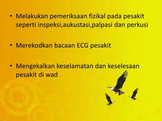 • Melakukan pemeriksaan fizikal pada pesakit
seperti inspeksi,aukustasi,palpasi dan perkusi
• Merekodkan bacaan ECG pesakit
• Mengekalkan keselamatan dan keselesaan
pesakit di wad
 