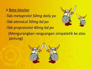 Beta blocker
-Tab metoprolol 50mg daily po
-Tab atenoLol 50mg bd po
-Tab propranolol 40mg bd po
(Mengurangkan rangsangan simpatetik ke atas
jantung)
 