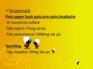 Simptomatik
Pain,upper back pain,arm pain,headache
-IV morphine sulfate
-Tab aspirin 75mg od po
-Tab paracetamol 1000mg tds po
Vomiting
-Tab maxolon 10mg tds po
 
