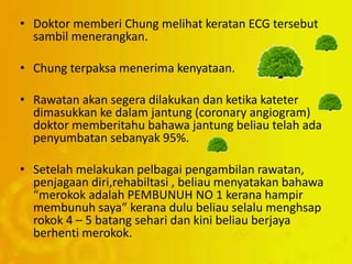 • Doktor memberi Chung melihat keratan ECG tersebut
sambil menerangkan.
• Chung terpaksa menerima kenyataan.
• Rawatan akan segera dilakukan dan ketika kateter
dimasukkan ke dalam jantung (coronary angiogram)
doktor memberitahu bahawa jantung beliau telah ada
penyumbatan sebanyak 95%.
• Setelah melakukan pelbagai pengambilan rawatan,
penjagaan diri,rehabiltasi , beliau menyatakan bahawa
“merokok adalah PEMBUNUH NO 1 kerana hampir
membunuh saya” kerana dulu beliau selalu menghsap
rokok 4 – 5 batang sehari dan kini beliau berjaya
berhenti merokok.
 