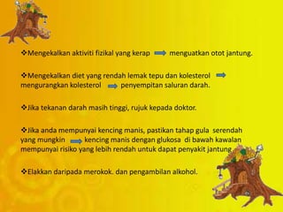 Mengekalkan aktiviti fizikal yang kerap menguatkan otot jantung.
Mengekalkan diet yang rendah lemak tepu dan kolesterol
mengurangkan kolesterol penyempitan saluran darah.
Jika tekanan darah masih tinggi, rujuk kepada doktor.
Jika anda mempunyai kencing manis, pastikan tahap gula serendah
yang mungkin kencing manis dengan glukosa di bawah kawalan
mempunyai risiko yang lebih rendah untuk dapat penyakit jantung.
Elakkan daripada merokok. dan pengambilan alkohol.
 