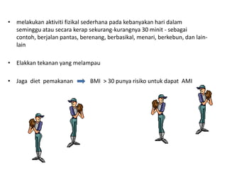 • melakukan aktiviti fizikal sederhana pada kebanyakan hari dalam
seminggu atau secara kerap sekurang-kurangnya 30 minit - sebagai
contoh, berjalan pantas, berenang, berbasikal, menari, berkebun, dan lain-
lain
• Elakkan tekanan yang melampau
• Jaga diet pemakanan BMI > 30 punya risiko untuk dapat AMI
 