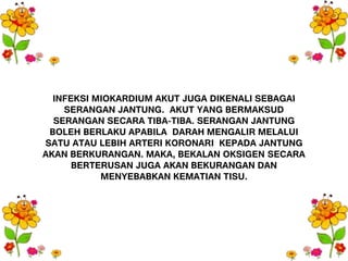 INFEKSI MIOKARDIUM AKUT JUGA DIKENALI SEBAGAI
SERANGAN JANTUNG. AKUT YANG BERMAKSUD
SERANGAN SECARA TIBA-TIBA. SERANGAN JANTUNG
BOLEH BERLAKU APABILA DARAH MENGALIR MELALUI
SATU ATAU LEBIH ARTERI KORONARI KEPADA JANTUNG
AKAN BERKURANGAN. MAKA, BEKALAN OKSIGEN SECARA
BERTERUSAN JUGA AKAN BEKURANGAN DAN
MENYEBABKAN KEMATIAN TISU.
 