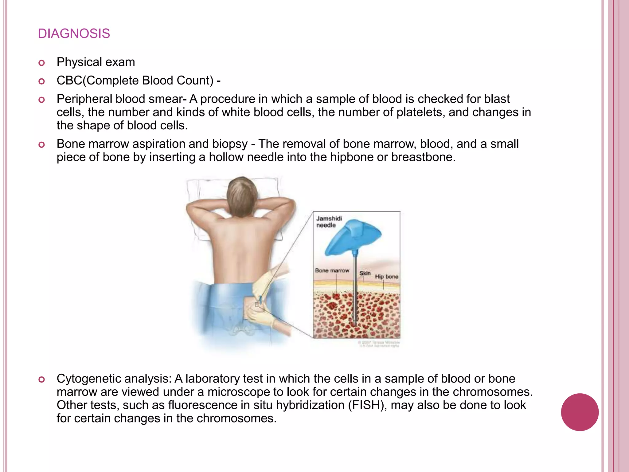 DIAGNOSIS

   Physical exam
   CBC(Complete Blood Count) -
   Peripheral blood smear- A procedure in which a sample of blood is checked for blast
    cells, the number and kinds of white blood cells, the number of platelets, and changes in
    the shape of blood cells.
   Bone marrow aspiration and biopsy - The removal of bone marrow, blood, and a small
    piece of bone by inserting a hollow needle into the hipbone or breastbone.




   Cytogenetic analysis: A laboratory test in which the cells in a sample of blood or bone
    marrow are viewed under a microscope to look for certain changes in the chromosomes.
    Other tests, such as fluorescence in situ hybridization (FISH), may also be done to look
    for certain changes in the chromosomes.
 