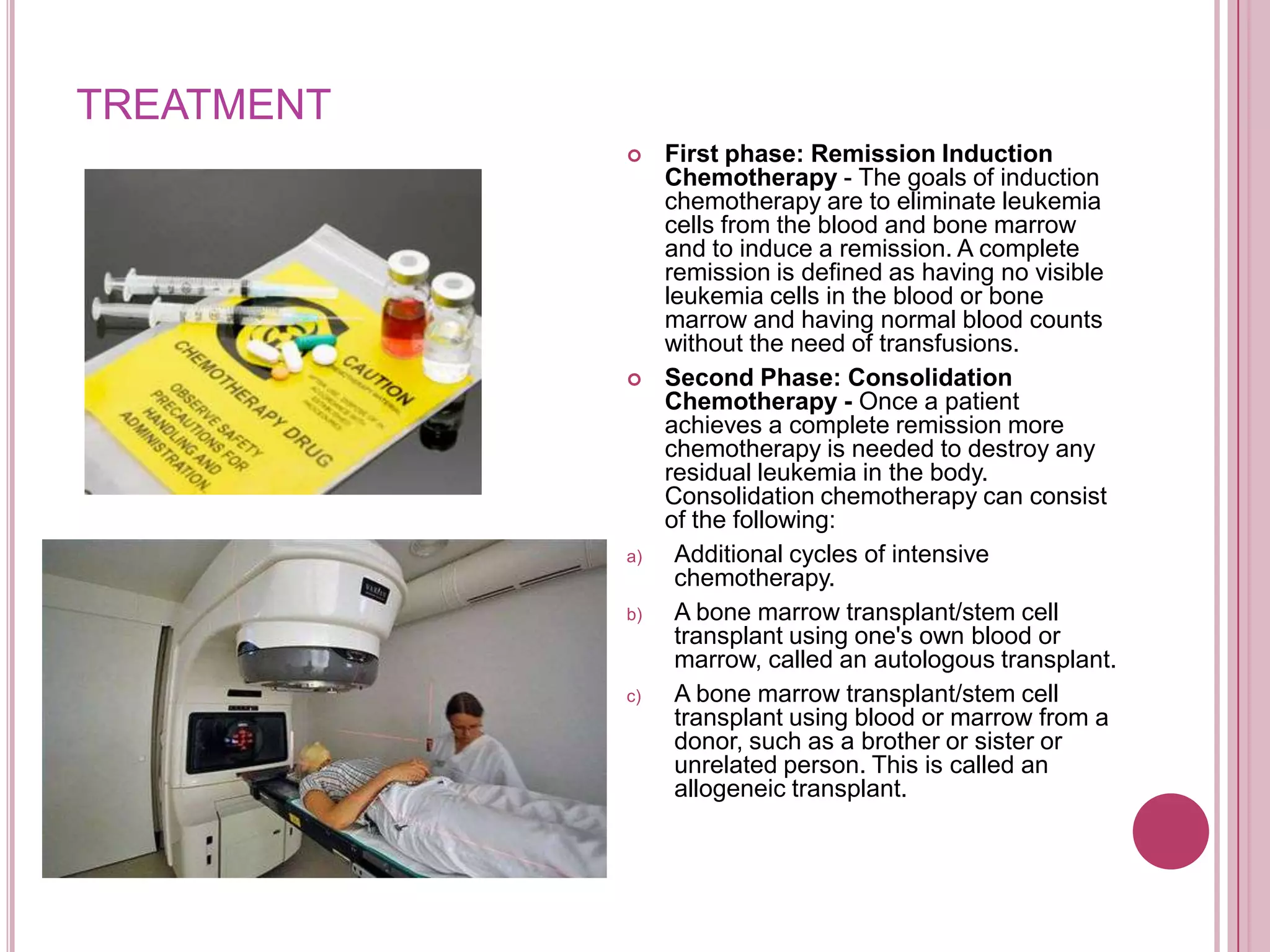 TREATMENT
                First phase: Remission Induction
                 Chemotherapy - The goals of induction
                 chemotherapy are to eliminate leukemia
                 cells from the blood and bone marrow
                 and to induce a remission. A complete
                 remission is defined as having no visible
                 leukemia cells in the blood or bone
                 marrow and having normal blood counts
                 without the need of transfusions.
                Second Phase: Consolidation
                 Chemotherapy - Once a patient
                 achieves a complete remission more
                 chemotherapy is needed to destroy any
                 residual leukemia in the body.
                 Consolidation chemotherapy can consist
                 of the following:
            a)    Additional cycles of intensive
                  chemotherapy.
            b)    A bone marrow transplant/stem cell
                  transplant using one's own blood or
                  marrow, called an autologous transplant.
            c)    A bone marrow transplant/stem cell
                  transplant using blood or marrow from a
                  donor, such as a brother or sister or
                  unrelated person. This is called an
                  allogeneic transplant.
 