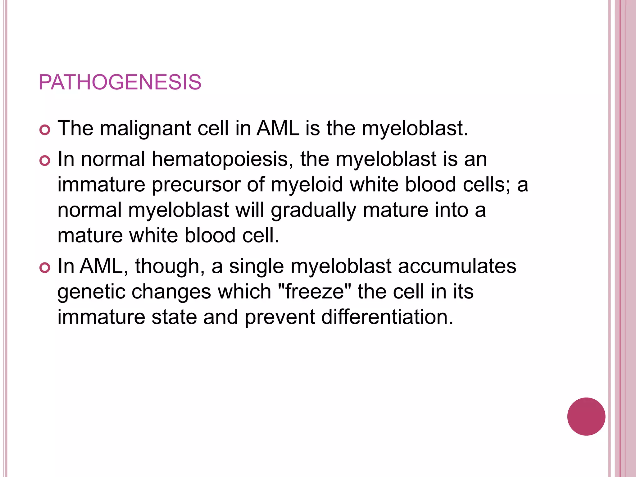 PATHOGENESIS

 The malignant cell in AML is the myeloblast.
 In normal hematopoiesis, the myeloblast is an
  immature precursor of myeloid white blood cells; a
  normal myeloblast will gradually mature into a
  mature white blood cell.
 In AML, though, a single myeloblast accumulates
  genetic changes which "freeze" the cell in its
  immature state and prevent differentiation.
 