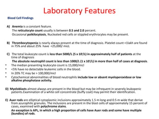 Laboratory Features
Blood Cell Findings
A) Anemia is a constant feature.
The reticulocyte count usually is between 0.5 and 2.0 percent.
Occasional poikilocytosis, Nucleated red cells or stippled erythrocytes may be present.
B) Thrombocytopenia is nearly always present at the time of diagnosis. Platelet count <1lakh are found
in 75% and about 25% have <25,000/ micL
C) The total leukocyte count is less than 5000/L (5 x 109
/L) in approximately half of patients at the
time of diagnosis
The absolute neutrophil count is less than 1000/L (1 x 109
/L) in more than half of cases at diagnosis.
• The median presenting leukocyte count is 15,000/micl
• <5% have no detectable leukemic cells in the blood.
• In 20% TC may be > 100,000/micl
• Cytochemical abnormalities of blood neutrophils include low or absent myeloperoxidase or low
alkaline phosphatase activity.
D) Myeloblasts almost always are present in the blood but may be infrequent in severely leukopenic
patients.Examination of a white cell concentrate (buffy coat) may permit their identification.
E) Auer rods are elliptical cytoplasmic inclusions approximately 1.5 m long and 0.5 m wide that derive
from azurophilic granules. The inclusions are present in the blast cells of approximately 15 percent of
cases, examined with polychrome stains.
An exception is APL, in which a high proportion of cells have Auer rods and some have multiple
(bundles) of rods.
 