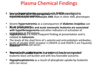 Plasma Chemical Findings
• Severe hyponatremia associated with SIADH secretion has
occurred at presentation.
• Severe hypernatremia as a consequence of diabetes insipidus can
be an initial event.
• Hypokalemia is a more frequent finding at presentation and is
related to kaliuresis.
• Hypercalcemia can occur.
• Severe lactic acidosis prior to treatment has been reported.
• Hypophosphatemia as a result of phosphate uptake by leukemic
cells can occur.
• Uric acid and lactic dehydrogenase levels levels are higher in
myelomonocytic and monocytic AML than in other AML phenotypes
• Acute promyelocytic and acute monocytic leukemia are associated
with hypofibrinogenemia and other indicators of activation of
coagulation or fibrinolysis
• The levels of the shed form of L-selectinand anticardiolipin antibodies ,
levels of soluble VEGF receptor-1 (VEGFR-1) and VEGFR-2 are frquently
elevated
• The ratio of soluble VEGFR-1 to VEGF correlates with greater
leukemic blast cell burden and with less favorable outcome.
 