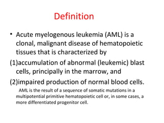 Definition
• Acute myelogenous leukemia (AML) is a
clonal, malignant disease of hematopoietic
tissues that is characterized by
(1)accumulation of abnormal (leukemic) blast
cells, principally in the marrow, and
(2)impaired production of normal blood cells.
AML is the result of a sequence of somatic mutations in a
multipotential primitive hematopoietic cell or, in some cases, a
more differentiated progenitor cell.
 