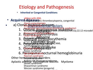 Etiology and Pathogenesis
• Environmental factors
Radiation
Benzene
Cytotoxic drugs
Tobacco smoke
• Acquired diseases
a) Clonal myeloid diseases
1. Chronic myelogenous leukemia
2. Primary myelofibrosis
3. Essential thrombocythemia
4. Polycythemia vera
5. Clonal cytopenias
6. Paroxysmal nocturnal hemoglobinuria
Other hematopoietic disorders
Aplastic anemia Eosinophilic fasciitis Myeloma
• Inherited or Congenital Conditions
sibling with AML
Amegakaryocytic thrombocytopenia, congenital
Ataxia-pancytopenia
Bloom syndrome
Congenital agranulocytosis (Kostmann syndrome)
Chronic thrombocytopenia with chromosome 21q 22.12 microdel
Diamond-Blackfan syndrome
Down syndrome
Dubowitz syndrome
Dyskeratosis congenita
Familial (pure, nonsyndromic) AML
Familial platelet disorder
Fanconi anemia
Naxos syndrome
Neurofibromatosis
Noonan syndrome
Poland syndrome
Rothmund-Thomson syndrome
Seckel syndrome
Shwachman syndrome
Werner syndrome (progeria)
 