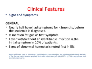 Clinical Features
• Signs and Symptoms
GENERAL
• Nearly half have had symptoms for <3months, before
the leukemia is diagnosed.
• ½ mention fatigue as first symptom
• Fever with/without an identifiable infection is the
initial symptom in 10% of patients.
• Signs of abnormal hemostasis noted first in 5%
Major infections, such as pneumonia, pyelonephritis, and meningitis, are uncommon presenting features
of the disease, partly because absolute neutrophil counts less than 500/L (0.5 x 109
/L) are uncommon until
chemotherapy starts.
 