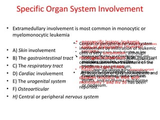 Specific Organ System Involvement
• Extramedullary involvement is most common in monocytic or
myelomonocytic leukemia
• A) Skin involvement
• B) The gastrointestinal tract
• C) The respiratory tract
• D) Cardiac involvement
• E) The urogenital system
• F) Osteoarticular
• H) Central or peripheral nervous system
• nonspecific lesions, leukemia
cutis, or granulocytic (myeloid)
sarcoma.
• Nonspecific lesions include
macules, papules, vesicles,
pyoderma gangrenosum,
vasculitis, neutrophilic dermatitis
(Sweet syndrome), cutis vertices
gyrata, and erythema multiforme
or nodosum.
• Gingival or periodontal infiltration and dental abscesses
• Ileotyphlitis (enterocolitis)
• Fever, abdominal pain, bloody diarrhea, or ileus
• intestinal perforation, an inflammatory mass, and
associated infection with enteric gram-negative bacilli
or clostridial species often are associated with a fatal
outcome.
• Proctitis, especially common in the monocytic variant
of AML, can be a presenting sign or a vexing problem
during periods of severe granulocytopenia and
diarrhea.
• Central or peripheral nervous system
involvement by infiltration of leukemic
cells is very uncommon, although
meningeal involvement is an important
consideration in the treatment of the
monocytic type of AML.
• An association of CNS involvement and
diabetes insipidus in AML with
monosomy 7 and inv 16 has been
reported.
 