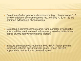  Deletions of all or part of a chromosome (eg., chromosome 5, 7,
or 9) or addition of chromosomes (eg., trisomy 4, 8, or 13) are
common cytogenetic abnormalities.
 Deletions in chromosomes 5 and 7 and complex cytogenetic
abnormalities are increased in frequency in older patients and
cases of AML following cytotoxic therapy.
 In acute promyelocytic leukemia, PML-RAR- fusion protein
represses retinoic acid-inducible genes, which prevent
appropriate maturation of promyelocytes.
 