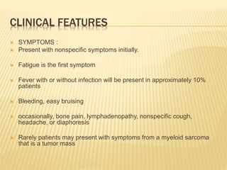 CLINICAL FEATURES
 SYMPTOMS :
 Present with nonspecific symptoms initially.
 Fatigue is the first symptom
 Fever with or without infection will be present in approximately 10%
patients
 Bleeding, easy bruising
 occasionally, bone pain, lymphadenopathy, nonspecific cough,
headache, or diaphoresis
 Rarely patients may present with symptoms from a myeloid sarcoma
that is a tumor mass
 
