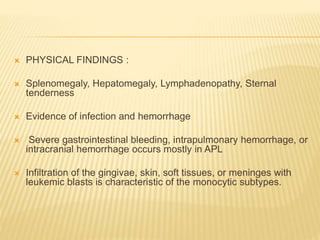  PHYSICAL FINDINGS :
 Splenomegaly, Hepatomegaly, Lymphadenopathy, Sternal
tenderness
 Evidence of infection and hemorrhage
 Severe gastrointestinal bleeding, intrapulmonary hemorrhage, or
intracranial hemorrhage occurs mostly in APL
 Infiltration of the gingivae, skin, soft tissues, or meninges with
leukemic blasts is characteristic of the monocytic subtypes.
 