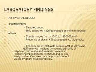 LABORATORY FINDINGS
 PERIPHERAL BLOOD
 LEUCOCYTES
 - Elevated count,
 - 50% cases will have decreased or within reference
interval.
 - Counts ranges from <1000 to >100000/mul.
 - Presence of blasts > 20% suggests AL diagnosis.
 
 - Typically the myeloblasts seen in AML is 20mcM in
daimeter with nucleus composed primarily of
dispersed chromatin and variable prominent
nucleoli. Golgi apparatus is present but its not
easily visible. Granules may be present but not
visible by bright field microscopy.
 