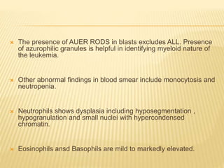  The presence of AUER RODS in blasts excludes ALL. Presence
of azurophilic granules is helpful in identifying myeloid nature of
the leukemia.
 Other abnormal findings in blood smear include monocytosis and
neutropenia.
 Neutrophils shows dysplasia including hyposegmentation ,
hypogranulation and small nuclei with hypercondensed
chromatin.
 Eosinophils ansd Basophils are mild to markedly elevated.
 