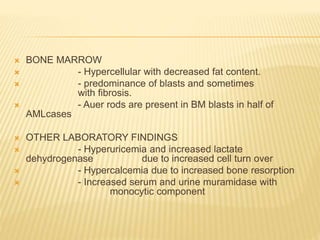  BONE MARROW
 - Hypercellular with decreased fat content.
 - predominance of blasts and sometimes
with fibrosis.
 - Auer rods are present in BM blasts in half of
AMLcases
 OTHER LABORATORY FINDINGS
 - Hyperuricemia and increased lactate
dehydrogenase due to increased cell turn over
 - Hypercalcemia due to increased bone resorption
 - Increased serum and urine muramidase with
monocytic component
 