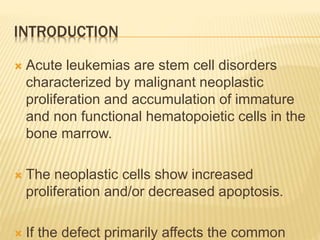 INTRODUCTION
 Acute leukemias are stem cell disorders
characterized by malignant neoplastic
proliferation and accumulation of immature
and non functional hematopoietic cells in the
bone marrow.
 The neoplastic cells show increased
proliferation and/or decreased apoptosis.
 If the defect primarily affects the common
 