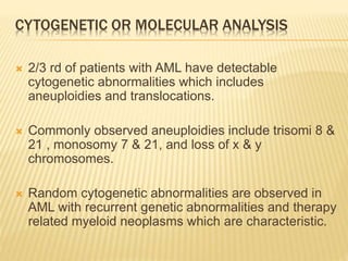 CYTOGENETIC OR MOLECULAR ANALYSIS
 2/3 rd of patients with AML have detectable
cytogenetic abnormalities which includes
aneuploidies and translocations.
 Commonly observed aneuploidies include trisomi 8 &
21 , monosomy 7 & 21, and loss of x & y
chromosomes.
 Random cytogenetic abnormalities are observed in
AML with recurrent genetic abnormalities and therapy
related myeloid neoplasms which are characteristic.
 