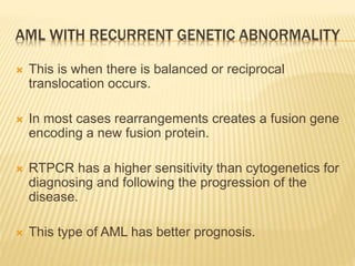 AML WITH RECURRENT GENETIC ABNORMALITY
 This is when there is balanced or reciprocal
translocation occurs.
 In most cases rearrangements creates a fusion gene
encoding a new fusion protein.
 RTPCR has a higher sensitivity than cytogenetics for
diagnosing and following the progression of the
disease.
 This type of AML has better prognosis.
 