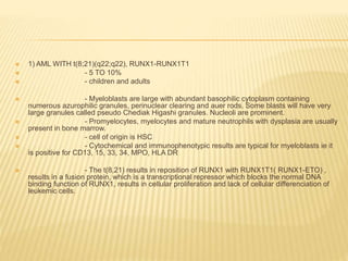  1) AML WITH t(8;21)(q22;q22), RUNX1-RUNX1T1
 - 5 TO 10%
 - children and adults
 - Myeloblasts are large with abundant basophilic cytoplasm containing
numerous azurophilic granules, perinuclear clearing and auer rods. Some blasts will have very
large granules called pseudo Chediak Higashi granules. Nucleoli are prominent.
 - Promyelocytes, myelocytes and mature neutrophils with dysplasia are usually
present in bone marrow.
 - cell of origin is HSC
 - Cytochemical and immunophenotypic results are typical for myeloblasts ie it
is positive for CD13, 15, 33, 34, MPO, HLA DR
 - The t(8,21) results in reposition of RUNX1 with RUNX1T1( RUNX1-ETO) ,
results in a fusion protein, which is a transcriptional repressor which blocks the normal DNA
binding function of RUNX1, results in cellular proliferation and lack of cellular differenciation of
leukemic cells.
 