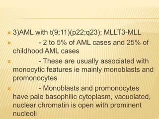  3)AML with t(9;11)(p22;q23); MLLT3-MLL
 - 2 to 5% of AML cases and 25% of
childhood AML cases
 - These are usually associated with
monocytic features ie mainly monoblasts and
promonocytes
 - Monoblasts and promonocytes
have pale basophilic cytoplasm, vacuolated,
nuclear chromatin is open with prominent
nucleoli
 