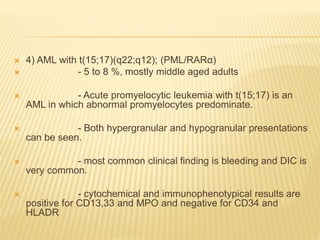  4) AML with t(15;17)(q22;q12); (PML/RARα)
 - 5 to 8 %, mostly middle aged adults
 - Acute promyelocytic leukemia with t(15;17) is an
AML in which abnormal promyelocytes predominate.
 - Both hypergranular and hypogranular presentations
can be seen.
 - most common clinical finding is bleeding and DIC is
very common.
 - cytochemical and immunophenotypical results are
positive for CD13,33 and MPO and negative for CD34 and
HLADR
 