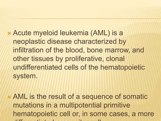  Acute myeloid leukemia (AML) is a
neoplastic disease characterized by
infiltration of the blood, bone marrow, and
other tissues by proliferative, clonal
undifferentiated cells of the hematopoietic
system.
 AML is the result of a sequence of somatic
mutations in a multipotential primitive
hematopoietic cell or, in some cases, a more
 