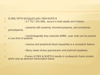  5) AML WITH t(6;9)(p23;q34); DEK-NUP214
 - 0.7 TO 1.8% AML, occurs in both adults and children.
 - presents with anaemia, thrombocytopenia, and sometimes
pancytopenia.
 - morphologically they resembe AMML, auer rods can be present
in one third of patients
 - marrow and peripheral blood basophilia is a consistent feature
 - Many cases shows granulocytic and erythroid dysplasia.
 -Fusion of DEK & NUP214 results in nucleoporin fusion protein
which acts as aberrant transcription factor.
 