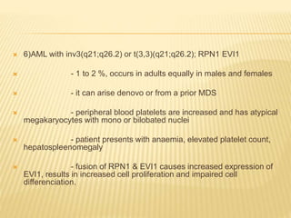  6)AML with inv3(q21;q26.2) or t(3,3)(q21;q26.2); RPN1 EVI1
 - 1 to 2 %, occurs in adults equally in males and females
 - it can arise denovo or from a prior MDS
 - peripheral blood platelets are increased and has atypical
megakaryocytes with mono or bilobated nuclei
 - patient presents with anaemia, elevated platelet count,
hepatospleenomegaly
 - fusion of RPN1 & EVI1 causes increased expression of
EVI1, results in increased cell proliferation and impaired cell
differenciation.
 