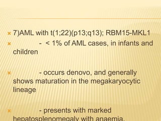  7)AML with t(1;22)(p13;q13); RBM15-MKL1
 - < 1% of AML cases, in infants and
children
 - occurs denovo, and generally
shows maturation in the megakaryocytic
lineage
 - presents with marked
 
