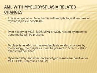 AML WITH MYELODYSPLASIA RELATED
CHANGES
 This is a type of acute leukemia with morphological features of
myelodysplastic neoplasm.
 Prior history of MDS, MDS/MPN or MDS related cytogenetic
abnormality will be present.
 To classify as AML with myelodysplasia related changes by
morphology, the dysplasia must be present in 50% of cells in
atleast two cell lines.
 Cytochemistry and immunophenotypic results are positive for
MPO, SBB, Esterases and PAS.
 