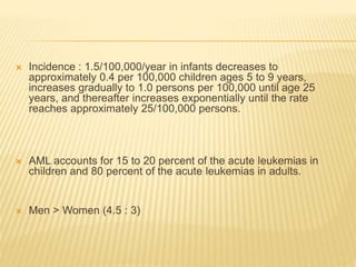  Incidence : 1.5/100,000/year in infants decreases to
approximately 0.4 per 100,000 children ages 5 to 9 years,
increases gradually to 1.0 persons per 100,000 until age 25
years, and thereafter increases exponentially until the rate
reaches approximately 25/100,000 persons.
 AML accounts for 15 to 20 percent of the acute leukemias in
children and 80 percent of the acute leukemias in adults.
 Men > Women (4.5 : 3)
 
