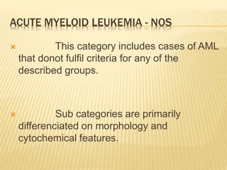 ACUTE MYELOID LEUKEMIA - NOS
 This category includes cases of AML
that donot fulfil criteria for any of the
described groups.
 Sub categories are primarily
differenciated on morphology and
cytochemical features.
 