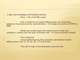  1) AML WITH MINIMAL DIFFERENCIATION :
 - Rare, < 5% of all AML cases
 - lack of evidence of myeloid differenciation by morphology
(absence of granules) and by cytochemistry ( <3% blasts are positive for MPO &
SBB)
 - Blasts are usually large with small amount of pale blue
cytoplasm, nucleus has fine open chromatin with 1 or more prominent nucleoli.
 - Poor prognosis
 - Immunophenotype by flow cytometry demostrate myeloid
differenciation (CD 13, 33, 34, 38, 117 & HLA DR)
 - The cell of origin is hematopoietic precursor cell.
 
