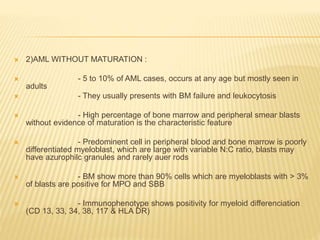  2)AML WITHOUT MATURATION :
 - 5 to 10% of AML cases, occurs at any age but mostly seen in
adults
 - They usually presents with BM failure and leukocytosis
 - High percentage of bone marrow and peripheral smear blasts
without evidence of maturation is the characteristic feature
 - Predominent cell in peripheral blood and bone marrow is poorly
differentiated myeloblast, which are large with variable N:C ratio, blasts may
have azurophilc granules and rarely auer rods
 - BM show more than 90% cells which are myeloblasts with > 3%
of blasts are positive for MPO and SBB
 - Immunophenotype shows positivity for myeloid differenciation
(CD 13, 33, 34, 38, 117 & HLA DR)
 